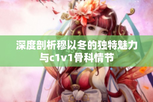 深度剖析穆以冬的独特魅力与c1v1骨科情节