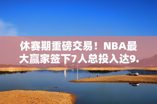 休赛期重磅交易！NBA最大赢家签下7人总投入达9.4亿