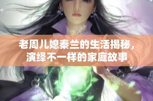 老周儿媳秦兰的生活揭秘，演绎不一样的家庭故事