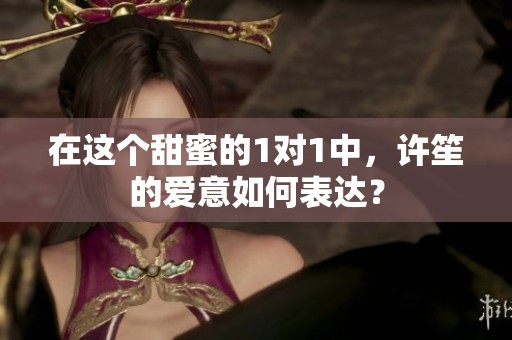 在这个甜蜜的1对1中，许笙的爱意如何表达？