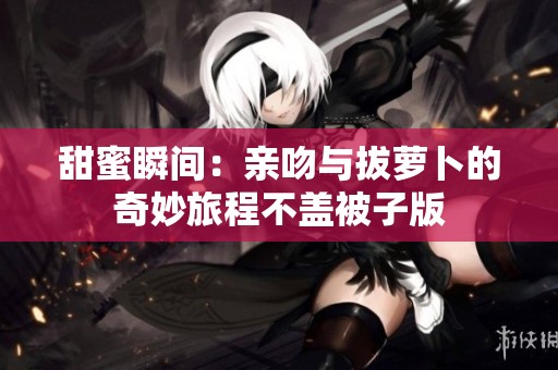 甜蜜瞬间：亲吻与拔萝卜的奇妙旅程不盖被子版