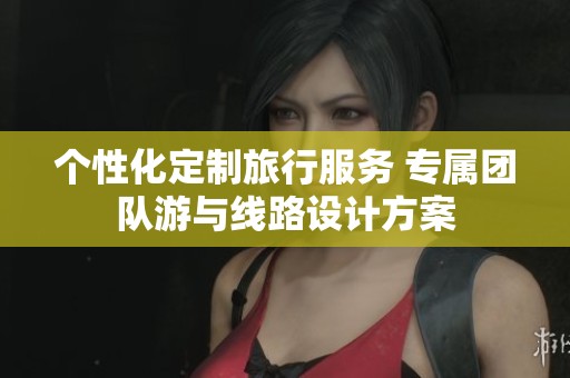 个性化定制旅行服务 专属团队游与线路设计方案