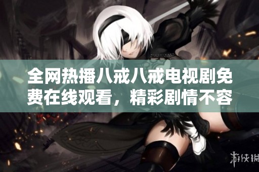 全网热播八戒八戒电视剧免费在线观看，精彩剧情不容错过