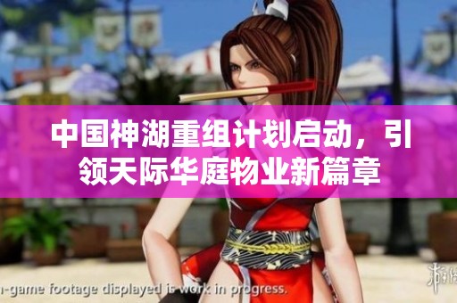 中国神湖重组计划启动，引领天际华庭物业新篇章