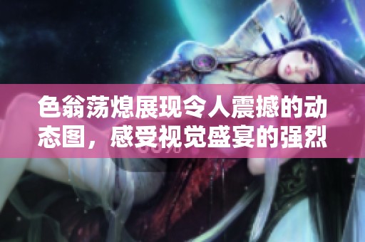 色翁荡熄展现令人震撼的动态图，感受视觉盛宴的强烈冲击