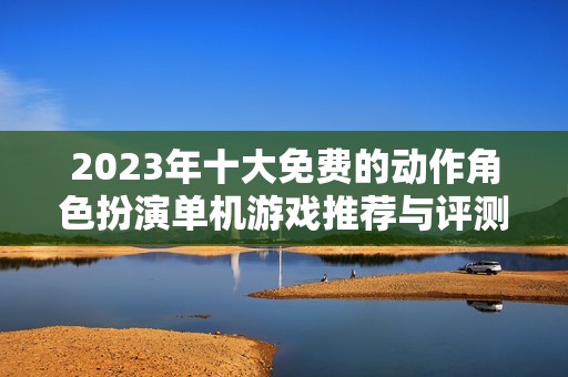 2023年十大免费的动作角色扮演单机游戏推荐与评测