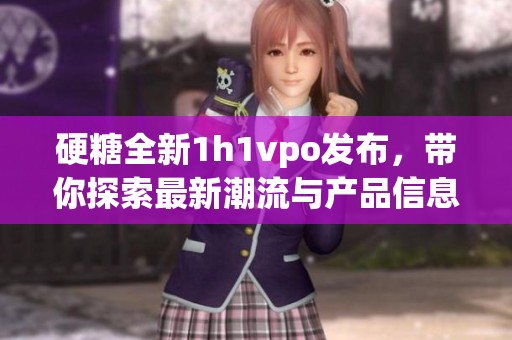 硬糖全新1h1vpo发布，带你探索最新潮流与产品信息