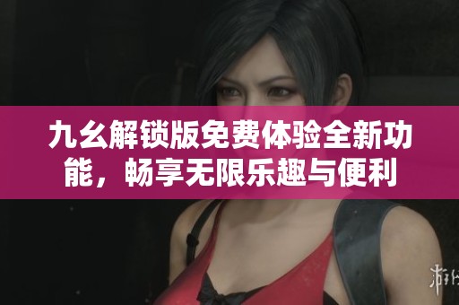九幺解锁版免费体验全新功能，畅享无限乐趣与便利