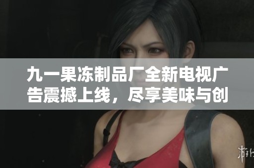 九一果冻制品厂全新电视广告震撼上线，尽享美味与创意