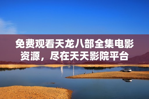 免费观看天龙八部全集电影资源，尽在天天影院平台