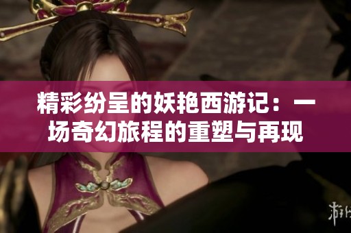 精彩纷呈的妖艳西游记：一场奇幻旅程的重塑与再现