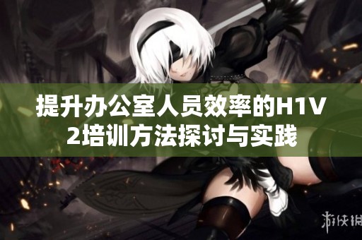 提升办公室人员效率的H1V2培训方法探讨与实践