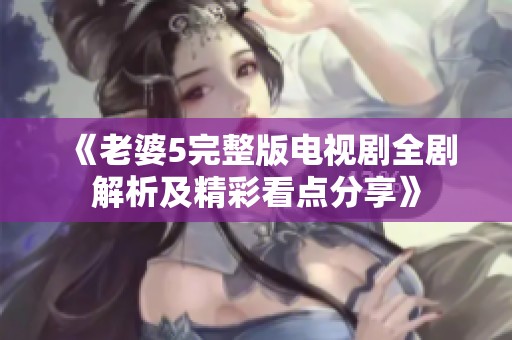 《老婆5完整版电视剧全剧解析及精彩看点分享》