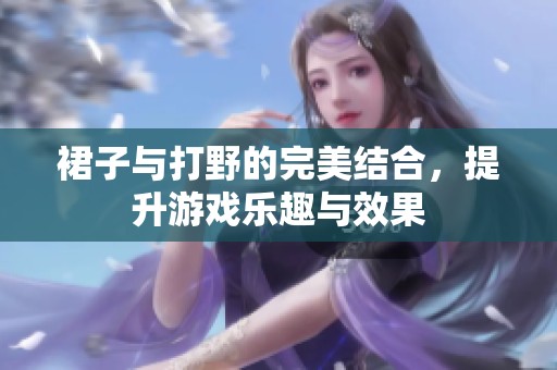 裙子与打野的完美结合，提升游戏乐趣与效果