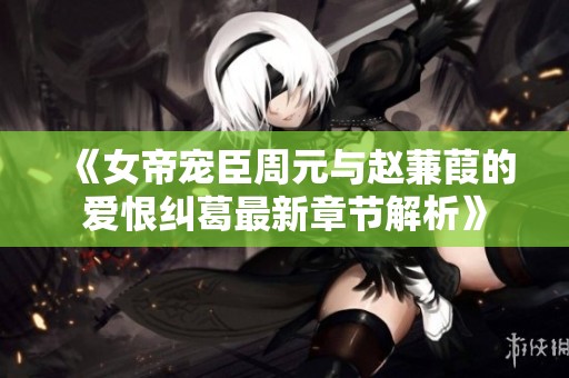 《女帝宠臣周元与赵蒹葭的爱恨纠葛最新章节解析》
