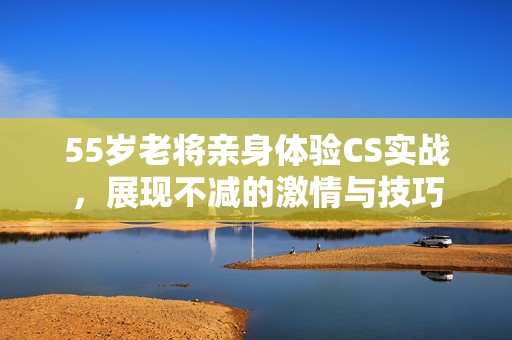 55岁老将亲身体验CS实战，展现不减的激情与技巧