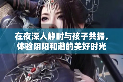 在夜深人静时与孩子共振，体验阴阳和谐的美好时光
