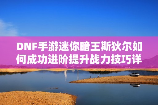 DNF手游迷你暗王斯狄尔如何成功进阶提升战力技巧详解