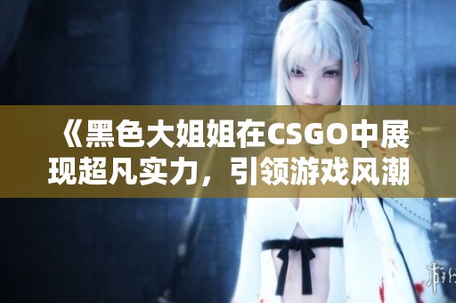 《黑色大姐姐在CSGO中展现超凡实力，引领游戏风潮》