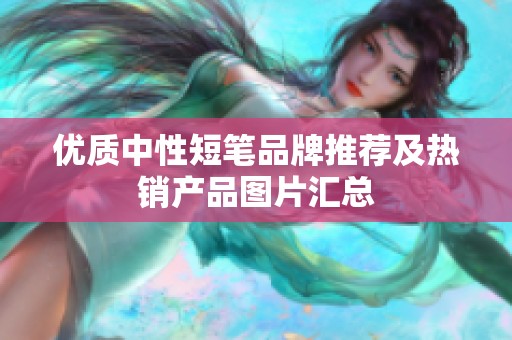 优质中性短笔品牌推荐及热销产品图片汇总