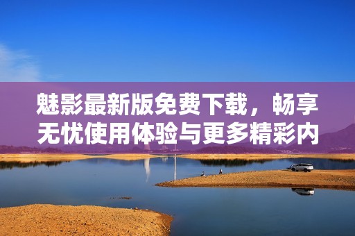 魅影最新版免费下载，畅享无忧使用体验与更多精彩内容