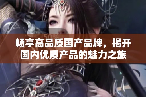 畅享高品质国产品牌，揭开国内优质产品的魅力之旅