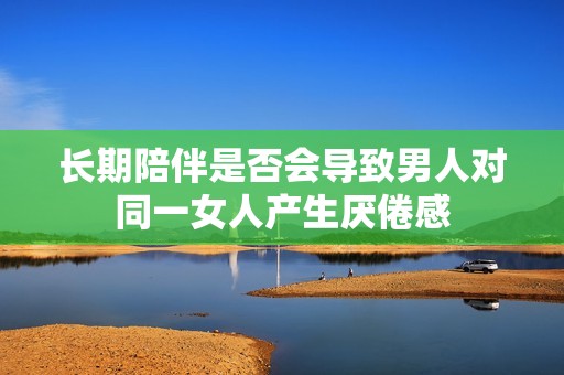 长期陪伴是否会导致男人对同一女人产生厌倦感