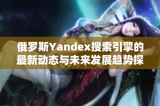 俄罗斯Yandex搜索引擎的最新动态与未来发展趋势探讨