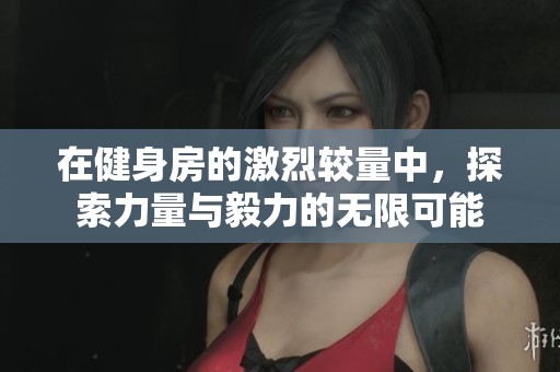 在健身房的激烈较量中，探索力量与毅力的无限可能