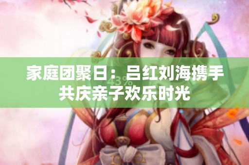 家庭团聚日：吕红刘海携手共庆亲子欢乐时光