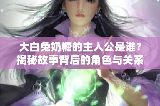 大白兔奶糖的主人公是谁？揭秘故事背后的角色与关系