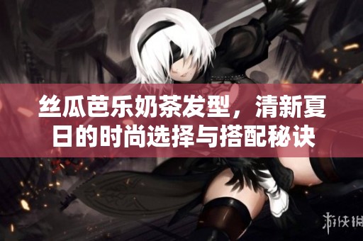 丝瓜芭乐奶茶发型，清新夏日的时尚选择与搭配秘诀