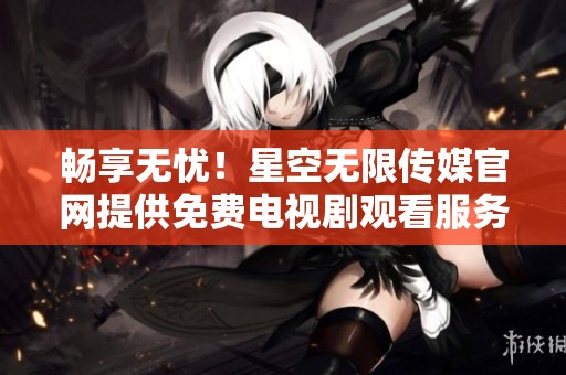 畅享无忧！星空无限传媒官网提供免费电视剧观看服务