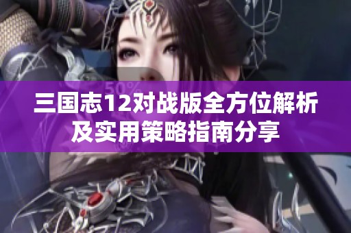 三国志12对战版全方位解析及实用策略指南分享