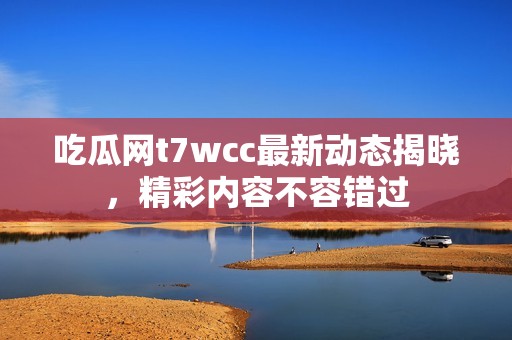 吃瓜网t7wcc最新动态揭晓，精彩内容不容错过