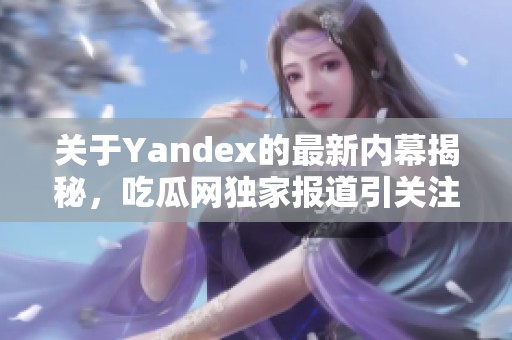 关于Yandex的最新内幕揭秘，吃瓜网独家报道引关注