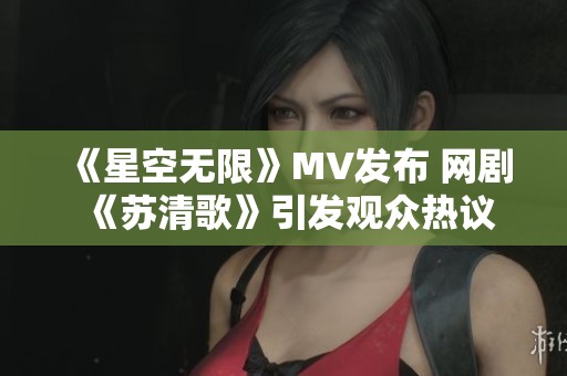《星空无限》MV发布 网剧《苏清歌》引发观众热议