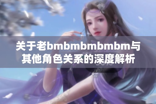 关于老bmbmbmbmbm与其他角色关系的深度解析