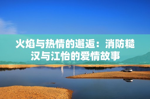 火焰与热情的邂逅：消防糙汉与江怡的爱情故事