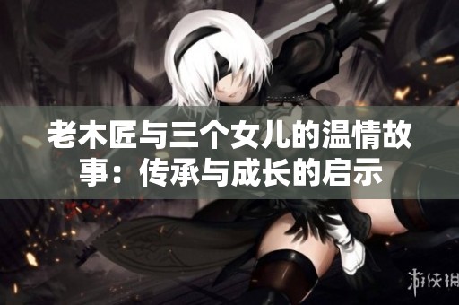 老木匠与三个女儿的温情故事：传承与成长的启示