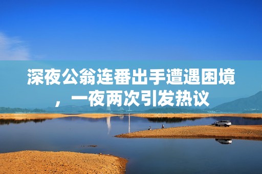 深夜公翁连番出手遭遇困境，一夜两次引发热议