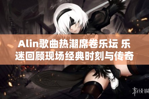 Alin歌曲热潮席卷乐坛 乐迷回顾现场经典时刻与传奇魅力