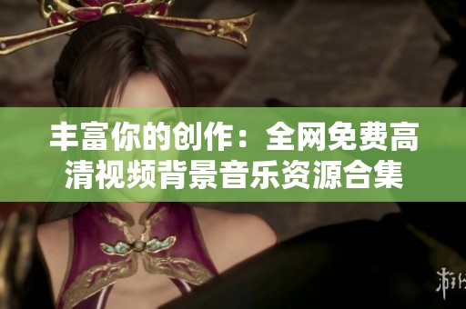 丰富你的创作：全网免费高清视频背景音乐资源合集
