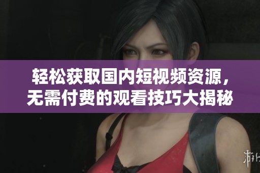 轻松获取国内短视频资源，无需付费的观看技巧大揭秘