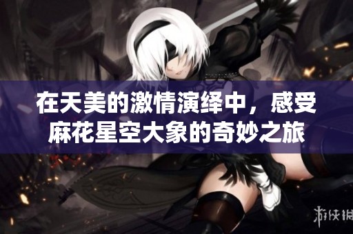 在天美的激情演绎中，感受麻花星空大象的奇妙之旅