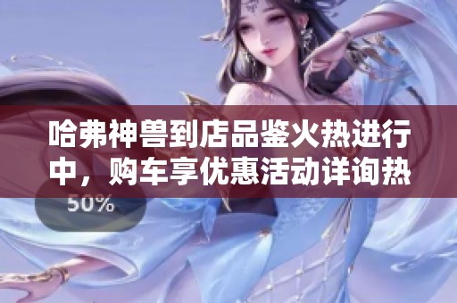 哈弗神兽到店品鉴火热进行中，购车享优惠活动详询热线
