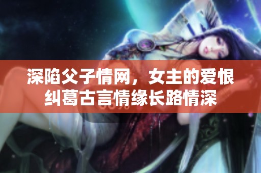 深陷父子情网，女主的爱恨纠葛古言情缘长路情深