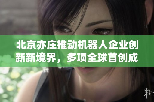 北京亦庄推动机器人企业创新新境界，多项全球首创成效显著