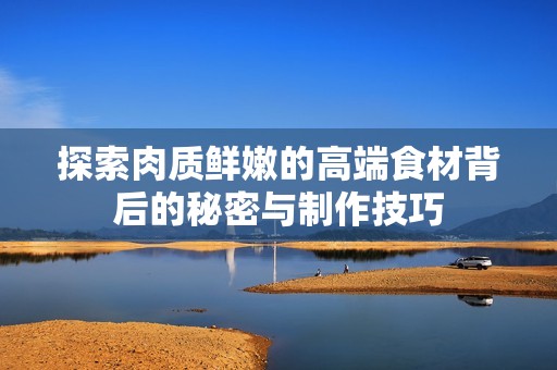 探索肉质鲜嫩的高端食材背后的秘密与制作技巧