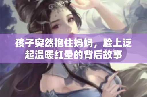 孩子突然抱住妈妈，脸上泛起温暖红晕的背后故事